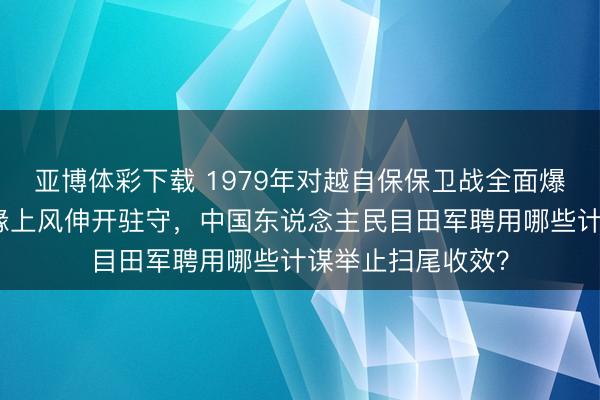 亚博体彩下载 1979年对越自保保卫战全面爆发,越南凭借地缘上风伸开驻守,中国东说念主民目田军聘用哪些计谋举止扫尾收效?