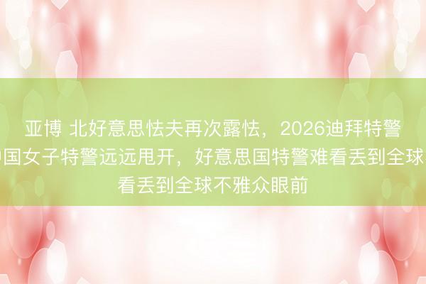 亚博 北好意思怯夫再次露怯,2026迪拜特警挑战赛被中国女子特警远远甩开,好意思国特警难看丢到全球不雅众眼前