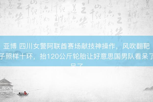 亚博 四川女警阿联酋赛场献技神操作,风吹翻靶子照样十环,抬120公斤轮胎让好意思国男队看呆了