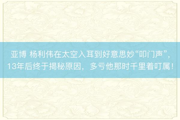 亚博 杨利伟在太空入耳到好意思妙“叩门声”，13年后终于揭秘原因，多亏他那时千里着叮属！