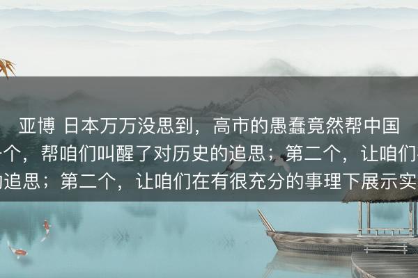 亚博 日本万万没思到,高市的愚蠢竟然帮中国责罚了两大问题。第一个,帮咱们叫醒了对历史的追思;第二个,让咱们在有很充分的事理下展示实力