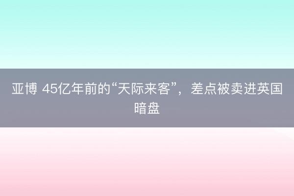 亚博 45亿年前的“天际来客”,差点被卖进英国暗盘