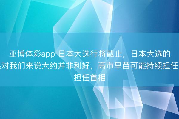 亚博体彩app 日本大选行将截止,日本大选的成果对我们来说大约并非利好,高市早苗可能持续担任首相