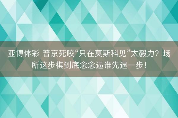 亚博体彩 普京死咬“只在莫斯科见”太毅力?场所这步棋到底念念逼谁先退一步!