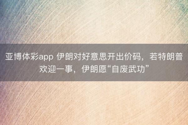 亚博体彩app 伊朗对好意思开出价码,若特朗普欢迎一事,伊朗愿“自废武功”