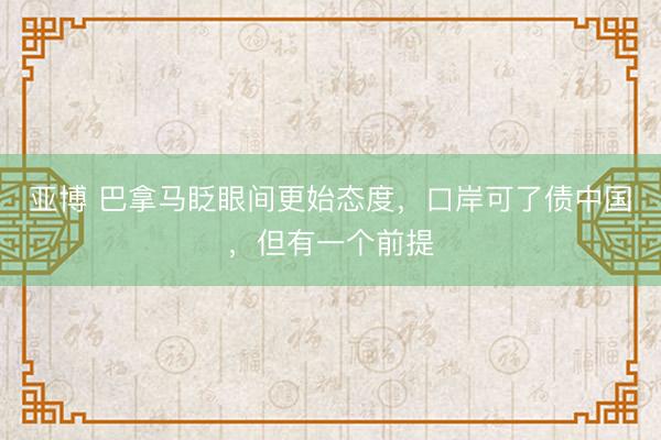 亚博 巴拿马眨眼间更始态度,口岸可了债中国,但有一个前提
