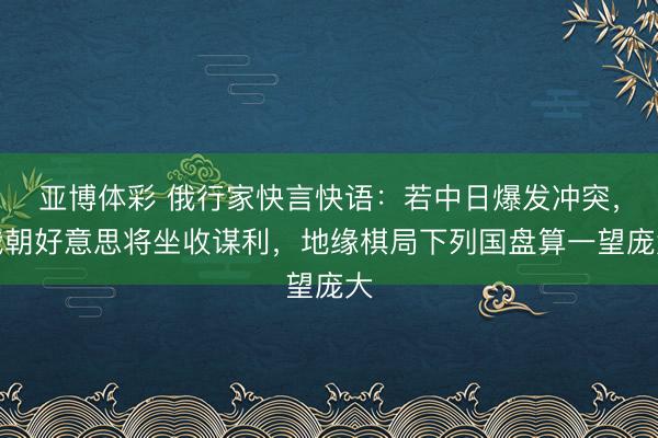 亚博体彩 俄行家快言快语：若中日爆发冲突，俄朝好意思将坐收谋利，地缘棋局下列国盘算一望庞大