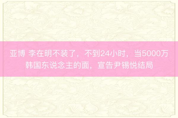 亚博 李在明不装了,不到24小时,当5000万韩国东说念主的面,宣告尹锡悦结局