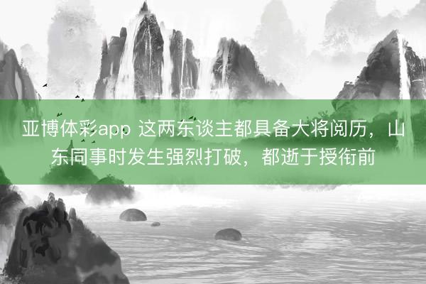 亚博体彩app 这两东谈主都具备大将阅历,山东同事时发生强烈打破,都逝于授衔前