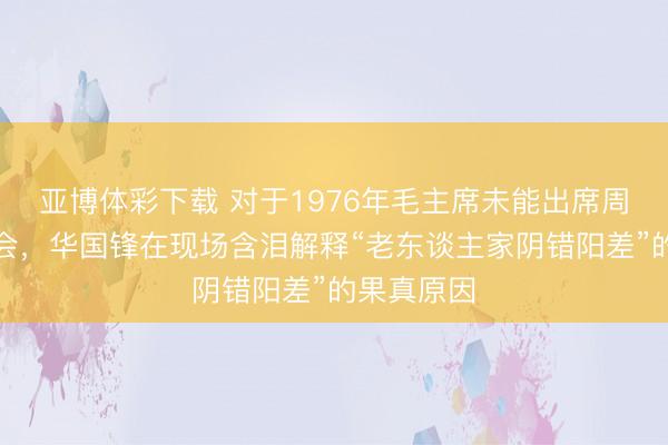 亚博体彩下载 对于1976年毛主席未能出席周总理悲悼会,华国锋在现场含泪解释“老东谈主家阴错阳差”的果真原因