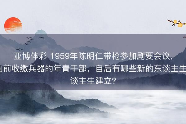 亚博体彩 1959年陈明仁带枪参加剧要会议，负责向前收缴兵器的年青干部，自后有哪些新的东谈主生建立？
