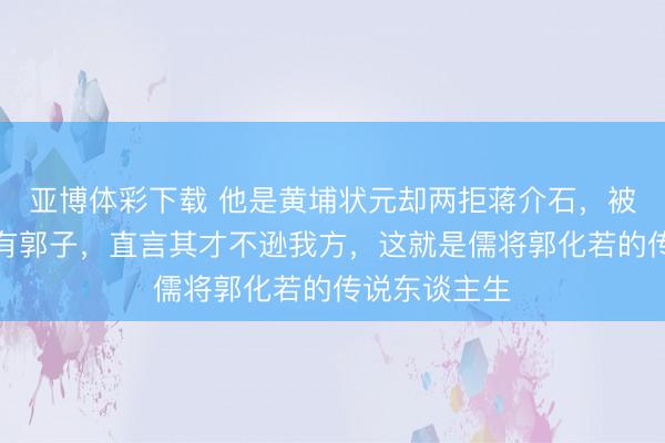 亚博体彩下载 他是黄埔状元却两拒蒋介石，被毛主席赞今有郭子，直言其才不逊我方，这就是儒将郭化若的传说东谈主生