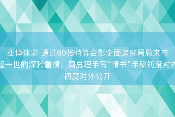 亚博体彩 通过60张特等合影全面追究周恩来与邓颖超一世的深矜重情，周总理手写“情书”手稿初度对外公开