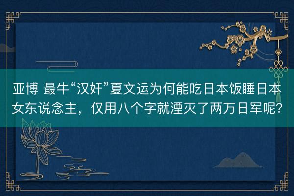 亚博 最牛“汉奸”夏文运为何能吃日本饭睡日本女东说念主,仅用八个字就湮灭了两万日军呢?
