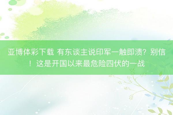 亚博体彩下载 有东谈主说印军一触即溃?别信!这是开国以来最危险四伏的一战