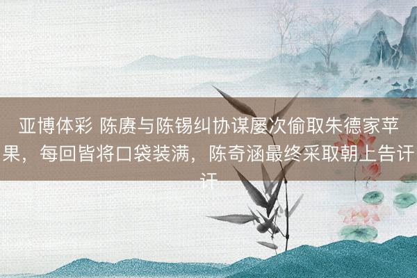 亚博体彩 陈赓与陈锡纠协谋屡次偷取朱德家苹果,每回皆将口袋装满,陈奇涵最终采取朝上告讦