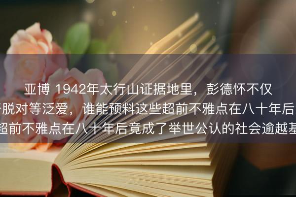 亚博 1942年太行山证据地里，彭德怀不仅大骂官僚作风还细数开脱对等泛爱，谁能预料这些超前不雅点在八十年后竟成了举世公认的社会逾越基石