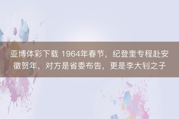 亚博体彩下载 1964年春节，纪登奎专程赴安徽贺年，对方是省委布告，更是李大钊之子