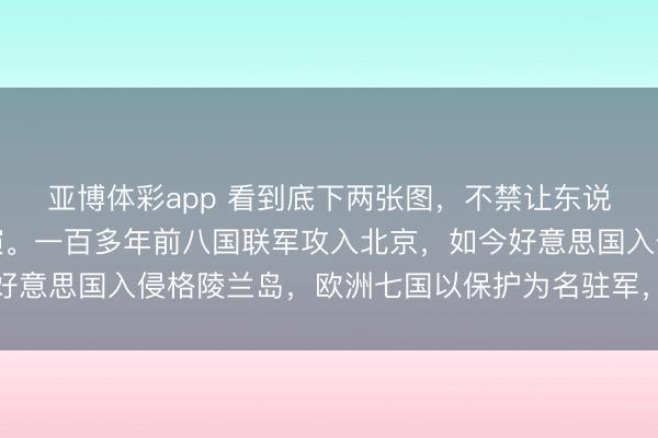 亚博体彩app 看到底下两张图,不禁让东说念主惊奇历史似在重演。一百多年前八国联军攻入北京,如今好意思国入侵格陵兰岛,欧洲七国以保护为名驻军,场景何其相似