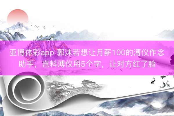 亚博体彩app 郭沫若想让月薪100的溥仪作念助手，岂料溥仪用5个字，让对方红了脸