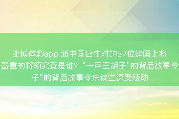 亚博体彩app 新中国出生时的57位建国上将中，毛主席最为器重的将领究竟是谁？“一声王胡子”的背后故事令东谈主深受感动