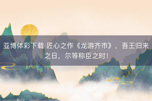 亚博体彩下载 匠心之作《龙游齐市》，吾王归来之日，尔等称臣之时！