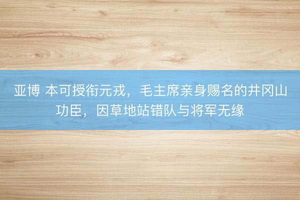 亚博 本可授衔元戎，毛主席亲身赐名的井冈山功臣，因草地站错队与将军无缘