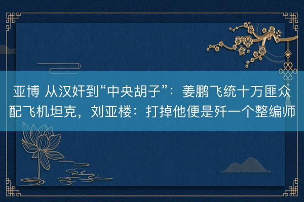 亚博 从汉奸到“中央胡子”:姜鹏飞统十万匪众配飞机坦克,刘亚楼:打掉他便是歼一个整编师