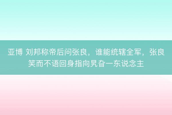 亚博 刘邦称帝后问张良,谁能统辖全军,张良笑而不语回身指向旯旮一东说念主