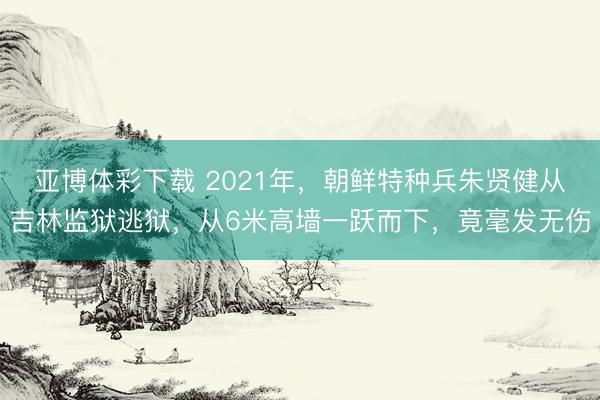 亚博体彩下载 2021年，朝鲜特种兵朱贤健从吉林监狱逃狱，从6米高墙一跃而下，竟毫发无伤