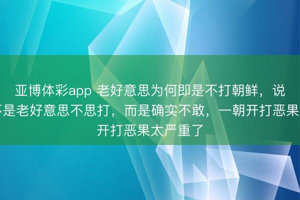 亚博体彩app 老好意思为何即是不打朝鲜，说白了，不是老好意思不思打，而是确实不敢，一朝开打恶果太严重了