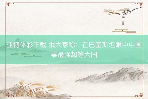 亚博体彩下载 俄大家称：在巴基斯坦眼中中国事最强超等大国