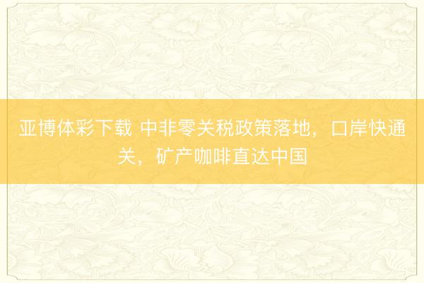 亚博体彩下载 中非零关税政策落地,口岸快通关,矿产咖啡直达中国