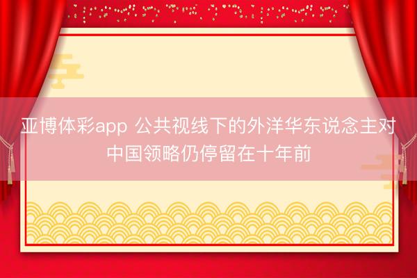 亚博体彩app 公共视线下的外洋华东说念主对中国领略仍停留在十年前