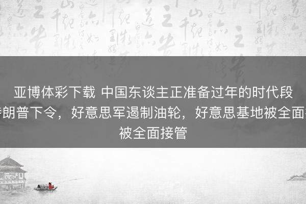 亚博体彩下载 中国东谈主正准备过年的时代段，特朗普下令，好意思军遏制油轮，好意思基地被全面接管