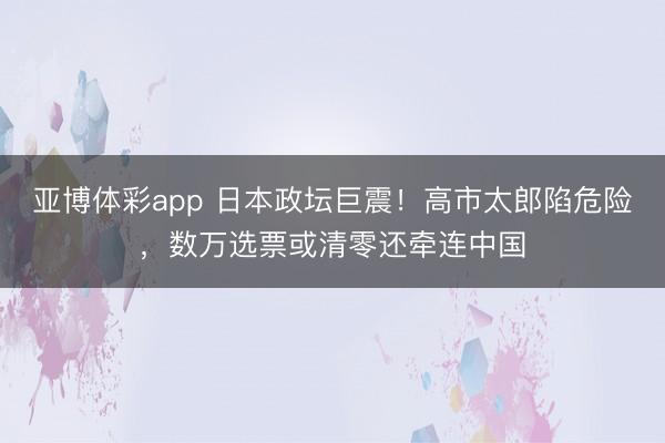 亚博体彩app 日本政坛巨震!高市太郎陷危险,数万选票或清零还牵连中国