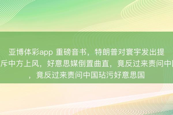 亚博体彩app 重磅音书，特朗普对寰宇发出提示：180天内排斥中方上风，好意思媒倒置曲直，竟反过来责问中国玷污好意思国