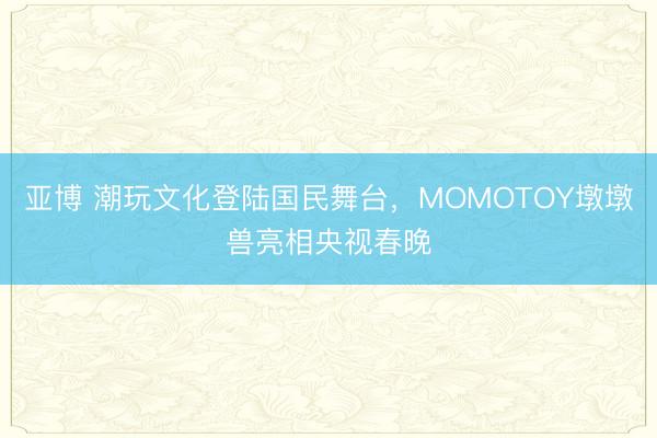 亚博 潮玩文化登陆国民舞台,MOMOTOY墩墩兽亮相央视春晚