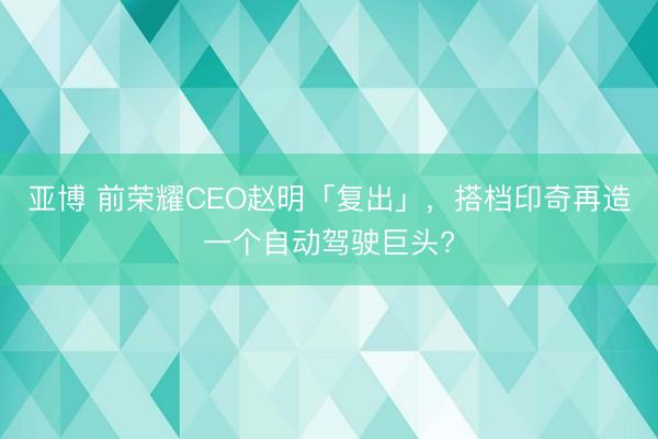 亚博 前荣耀CEO赵明「复出」,搭档印奇再造一个自动驾驶巨头?