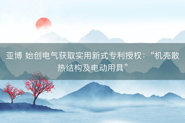 亚博 始创电气获取实用新式专利授权：“机壳散热结构及电动用具”