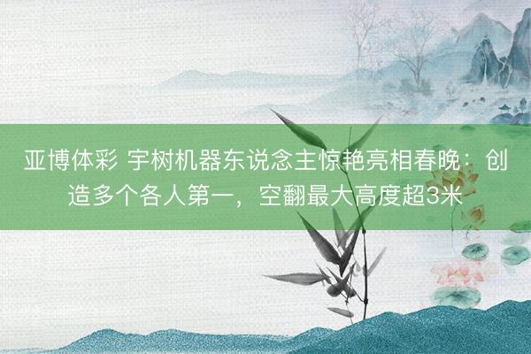 亚博体彩 宇树机器东说念主惊艳亮相春晚:创造多个各人第一,空翻最大高度超3米