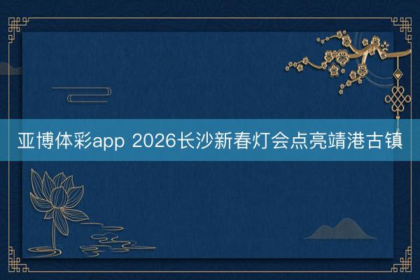 亚博体彩app 2026长沙新春灯会点亮靖港古镇