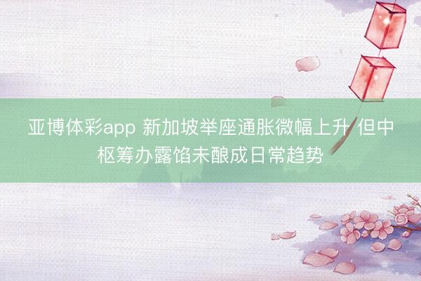 亚博体彩app 新加坡举座通胀微幅上升 但中枢筹办露馅未酿成日常趋势