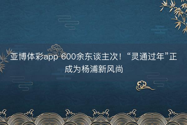 亚博体彩app 600余东谈主次！“灵通过年”正成为杨浦新风尚