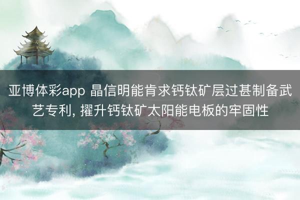 亚博体彩app 晶信明能肯求钙钛矿层过甚制备武艺专利， 擢升钙钛矿太阳能电板的牢固性