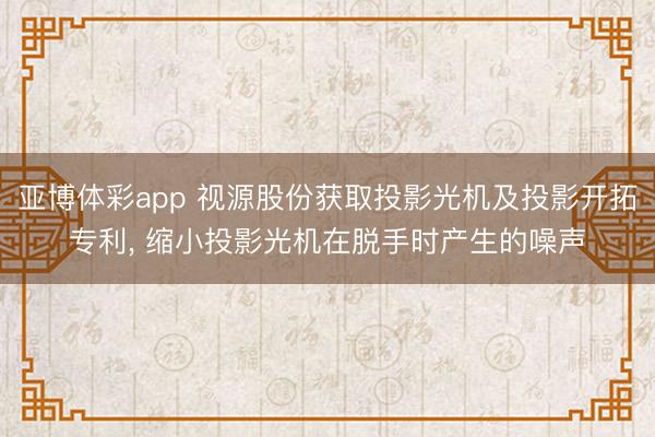 亚博体彩app 视源股份获取投影光机及投影开拓专利， 缩小投影光机在脱手时产生的噪声