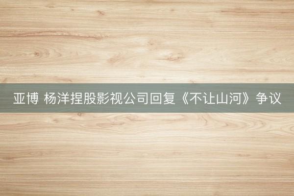 亚博 杨洋捏股影视公司回复《不让山河》争议