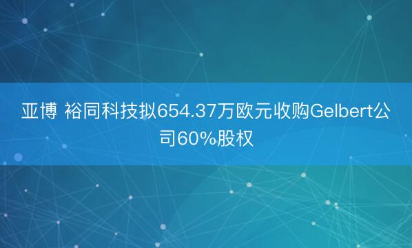 亚博 裕同科技拟654.37万欧元收购Gelbert公司60%股权