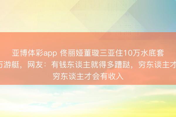 亚博体彩app 佟丽娅董璇三亚住10万水底套房、包3万游艇，网友：有钱东谈主就得多蹧跶，穷东谈主才会有收入