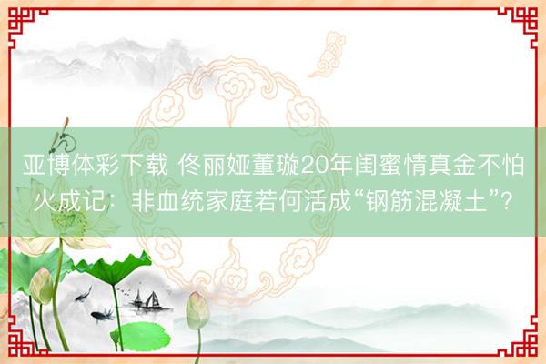 亚博体彩下载 佟丽娅董璇20年闺蜜情真金不怕火成记:非血统家庭若何活成“钢筋混凝土”?